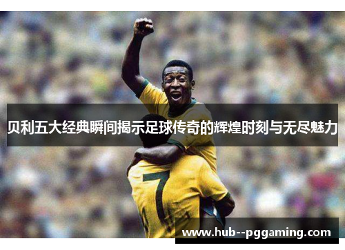 贝利五大经典瞬间揭示足球传奇的辉煌时刻与无尽魅力