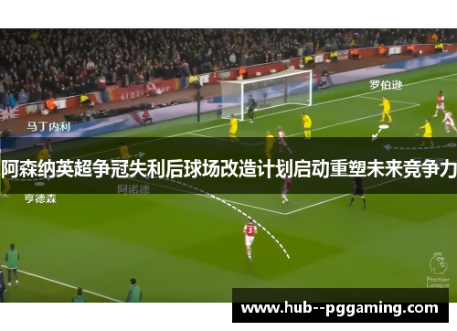 阿森纳英超争冠失利后球场改造计划启动重塑未来竞争力