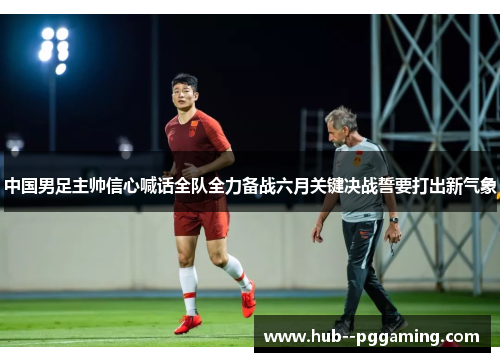 中国男足主帅信心喊话全队全力备战六月关键决战誓要打出新气象